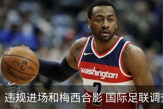 违规进场和梅西合影 国际足联调查网红撒盐哥